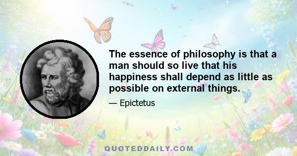 The essence of philosophy is that a man should so live that his happiness shall depend as little as possible on external things.