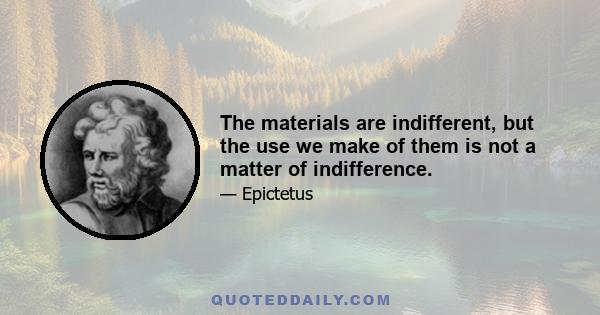 The materials are indifferent, but the use we make of them is not a matter of indifference.