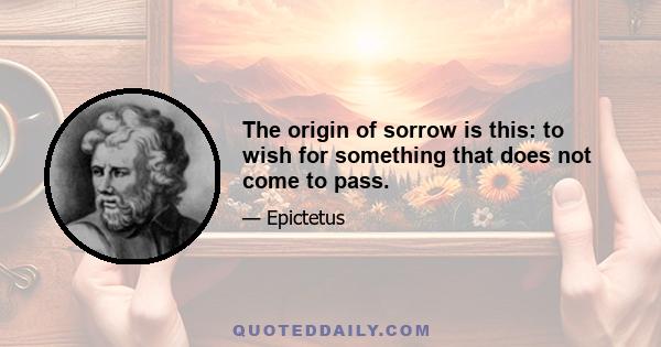 The origin of sorrow is this: to wish for something that does not come to pass.