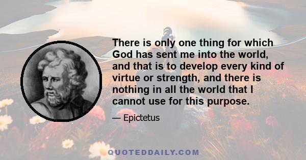 There is only one thing for which God has sent me into the world, and that is to develop every kind of virtue or strength, and there is nothing in all the world that I cannot use for this purpose.