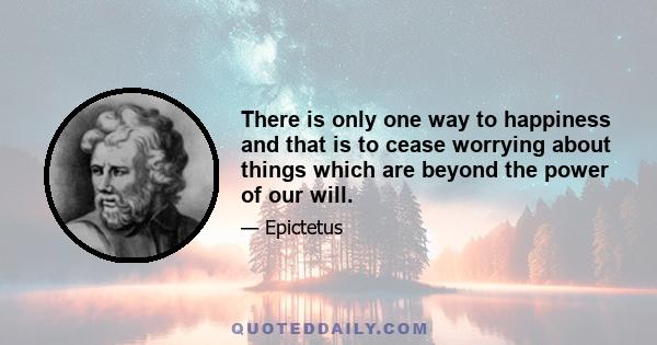 There is only one way to happiness and that is to cease worrying about things which are beyond the power of our will.