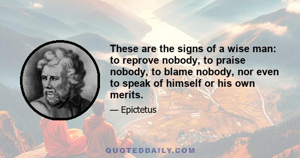 These are the signs of a wise man: to reprove nobody, to praise nobody, to blame nobody, nor even to speak of himself or his own merits.