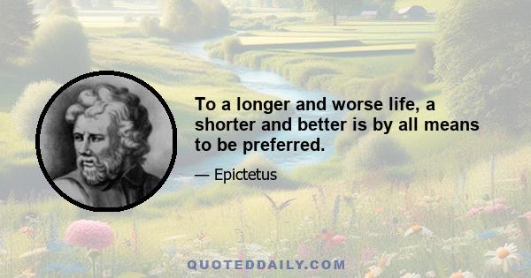 To a longer and worse life, a shorter and better is by all means to be preferred.