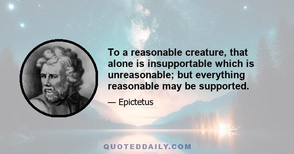 To a reasonable creature, that alone is insupportable which is unreasonable; but everything reasonable may be supported.