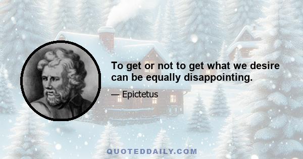 To get or not to get what we desire can be equally disappointing.