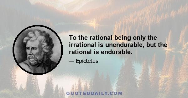 To the rational being only the irrational is unendurable, but the rational is endurable.