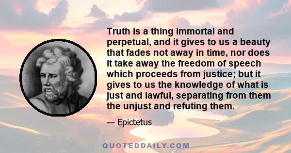 Truth is a thing immortal and perpetual, and it gives to us a beauty that fades not away in time, nor does it take away the freedom of speech which proceeds from justice; but it gives to us the knowledge of what is just 