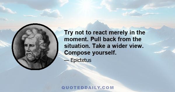 Try not to react merely in the moment. Pull back from the situation. Take a wider view. Compose yourself.