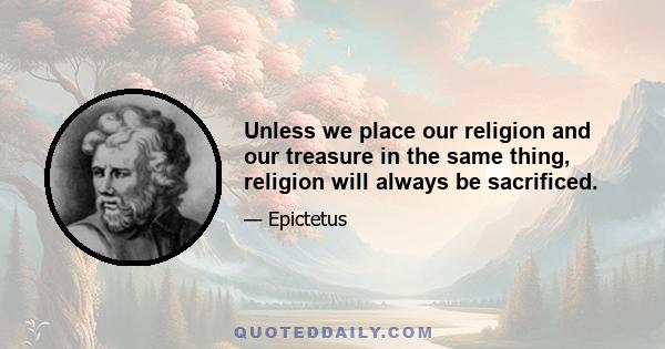 Unless we place our religion and our treasure in the same thing, religion will always be sacrificed.