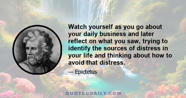 Watch yourself as you go about your daily business and later reflect on what you saw, trying to identify the sources of distress in your life and thinking about how to avoid that distress.