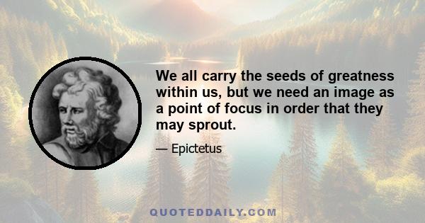 We all carry the seeds of greatness within us, but we need an image as a point of focus in order that they may sprout.