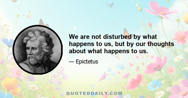 We are not disturbed by what happens to us, but by our thoughts about what happens to us.