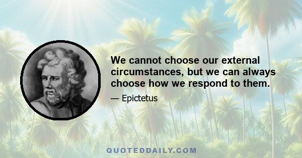 We cannot choose our external circumstances, but we can always choose how we respond to them.