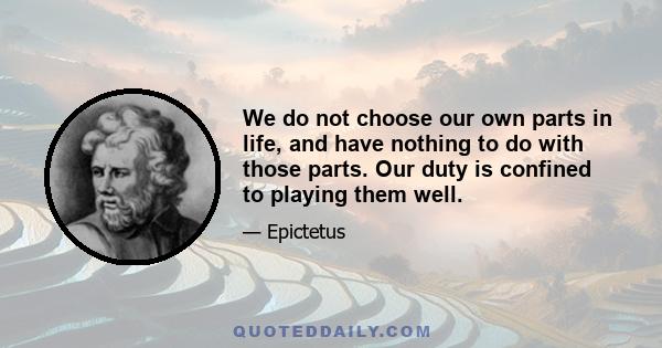 We do not choose our own parts in life, and have nothing to do with those parts. Our duty is confined to playing them well.