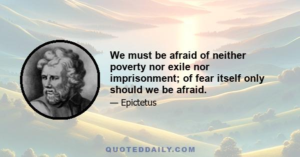 We must be afraid of neither poverty nor exile nor imprisonment; of fear itself only should we be afraid.