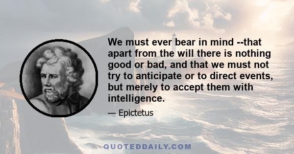 We must ever bear in mind --that apart from the will there is nothing good or bad, and that we must not try to anticipate or to direct events, but merely to accept them with intelligence.