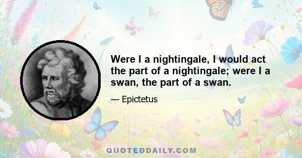 Were I a nightingale, I would act the part of a nightingale; were I a swan, the part of a swan.