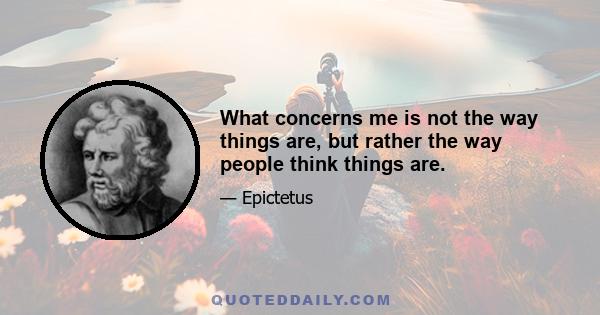 What concerns me is not the way things are, but rather the way people think things are.