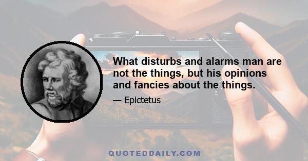 What disturbs and alarms man are not the things, but his opinions and fancies about the things.