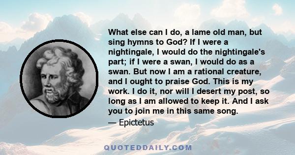 What else can I do, a lame old man, but sing hymns to God? If I were a nightingale, I would do the nightingale's part; if I were a swan, I would do as a swan. But now I am a rational creature, and I ought to praise God. 