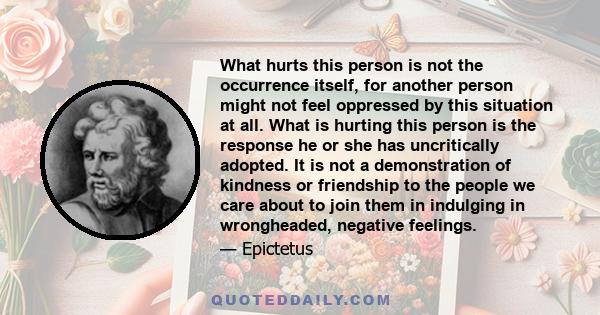 What hurts this person is not the occurrence itself, for another person might not feel oppressed by this situation at all. What is hurting this person is the response he or she has uncritically adopted. It is not a