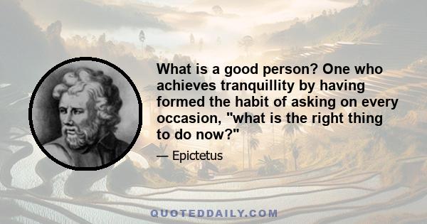 What is a good person? One who achieves tranquillity by having formed the habit of asking on every occasion, what is the right thing to do now?