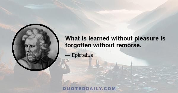 What is learned without pleasure is forgotten without remorse.