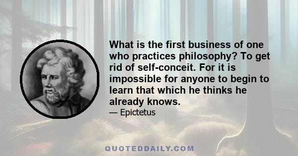 What is the first business of one who practices philosophy? To get rid of self-conceit. For it is impossible for anyone to begin to learn that which he thinks he already knows.