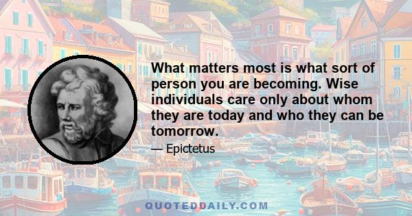 What matters most is what sort of person you are becoming. Wise individuals care only about whom they are today and who they can be tomorrow.