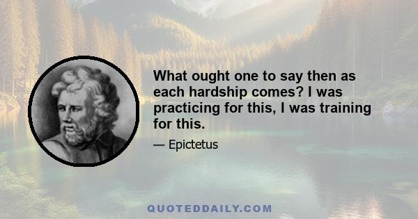 What ought one to say then as each hardship comes? I was practicing for this, I was training for this.