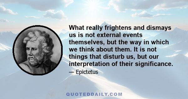 What really frightens and dismays us is not external events themselves, but the way in which we think about them. It is not things that disturb us, but our interpretation of their significance.