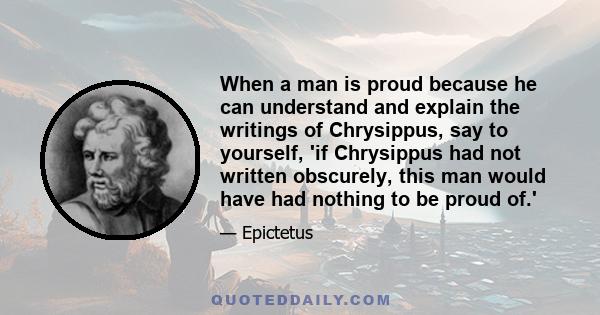 When a man is proud because he can understand and explain the writings of Chrysippus, say to yourself, 'if Chrysippus had not written obscurely, this man would have had nothing to be proud of.'