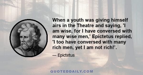 When a youth was giving himself airs in the Theatre and saying, 'I am wise, for I have conversed with many wise men,' Epictetus replied, 'I too have conversed with many rich men, yet I am not rich!’.