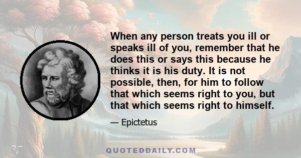 When any person treats you ill or speaks ill of you, remember that he does this or says this because he thinks it is his duty. It is not possible, then, for him to follow that which seems right to you, but that which