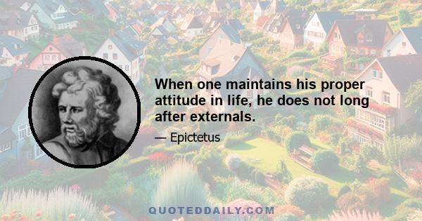 When one maintains his proper attitude in life, he does not long after externals.