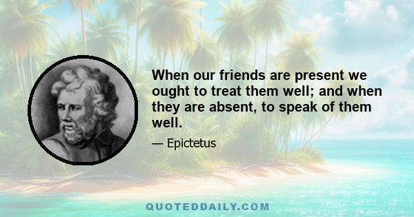 When our friends are present we ought to treat them well; and when they are absent, to speak of them well.