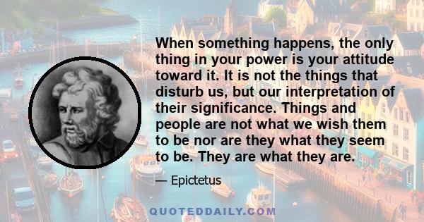 When something happens, the only thing in your power is your attitude toward it. It is not the things that disturb us, but our interpretation of their significance. Things and people are not what we wish them to be nor