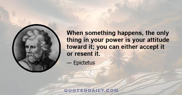 When something happens, the only thing in your power is your attitude toward it; you can either accept it or resent it.