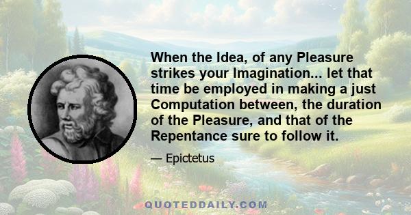 When the Idea, of any Pleasure strikes your Imagination... let that time be employed in making a just Computation between, the duration of the Pleasure, and that of the Repentance sure to follow it.