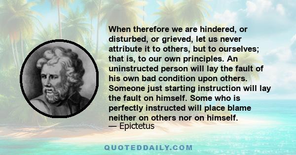 When therefore we are hindered, or disturbed, or grieved, let us never attribute it to others, but to ourselves; that is, to our own principles. An uninstructed person will lay the fault of his own bad condition upon