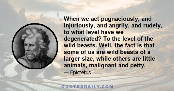 When we act pugnaciously, and injuriously, and angrily, and rudely, to what level have we degenerated? To the level of the wild beasts. Well, the fact is that some of us are wild beasts of a larger size, while others