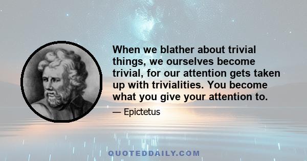 When we blather about trivial things, we ourselves become trivial, for our attention gets taken up with trivialities. You become what you give your attention to.