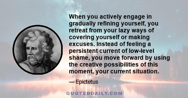 When you actively engage in gradually refining yourself, you retreat from your lazy ways of covering yourself or making excuses. Instead of feeling a persistent current of low-level shame, you move forward by using the