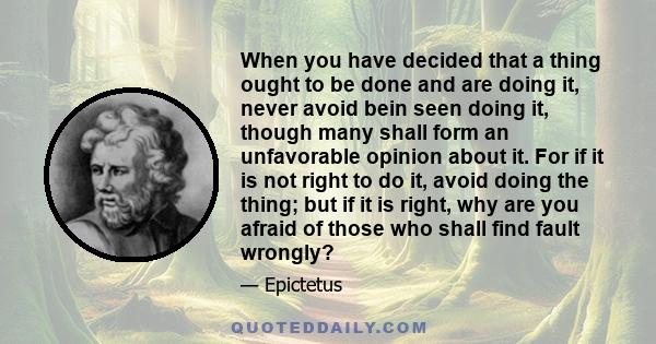 When you have decided that a thing ought to be done and are doing it, never avoid bein seen doing it, though many shall form an unfavorable opinion about it. For if it is not right to do it, avoid doing the thing; but