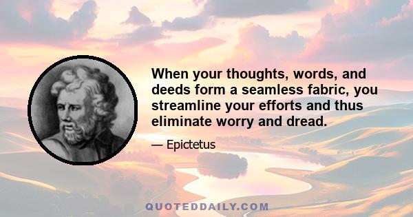 When your thoughts, words, and deeds form a seamless fabric, you streamline your efforts and thus eliminate worry and dread.