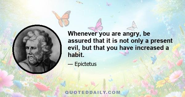 Whenever you are angry, be assured that it is not only a present evil, but that you have increased a habit.