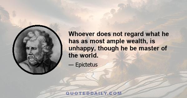 Whoever does not regard what he has as most ample wealth, is unhappy, though he be master of the world.