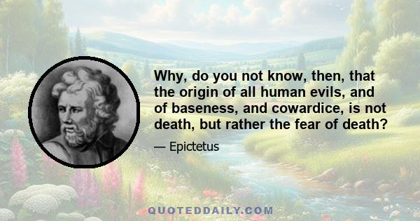 Why, do you not know, then, that the origin of all human evils, and of baseness, and cowardice, is not death, but rather the fear of death?