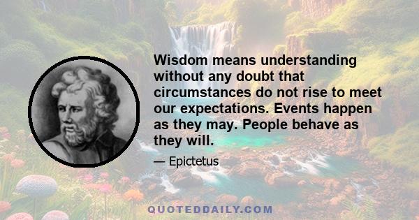 Wisdom means understanding without any doubt that circumstances do not rise to meet our expectations. Events happen as they may. People behave as they will.