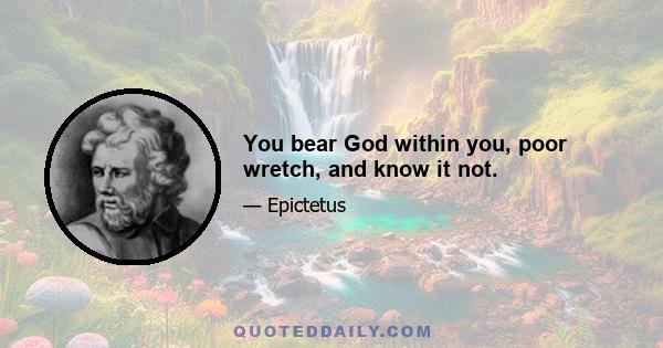 You bear God within you, poor wretch, and know it not.